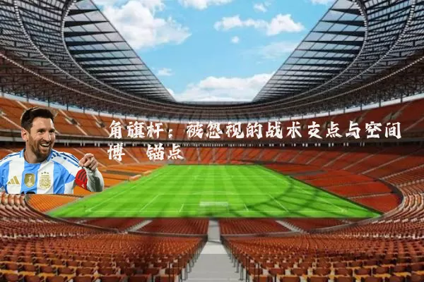 角旗杆:被忽视的战术支点与空间博弈锚点